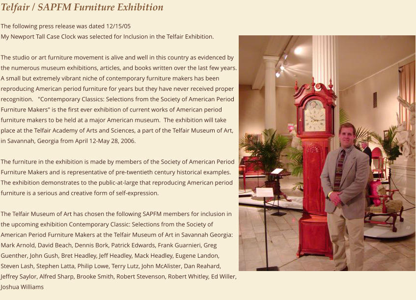 Telfair / SAPFM Furniture Exhibition The following press release was dated 12/15/05  My Newport Tall Case Clock was selected for Inclusion in the Telfair Exhibition.   The studio or art furniture movement is alive and well in this country as evidenced by the numerous museum exhibitions, articles, and books written over the last few years.  A small but extremely vibrant niche of contemporary furniture makers has been reproducing American period furniture for years but they have never received proper recognition.   "Contemporary Classics: Selections from the Society of American Period Furniture Makers" is the first ever exhibition of current works of American period furniture makers to be held at a major American museum.  The exhibition will take place at the Telfair Academy of Arts and Sciences, a part of the Telfair Museum of Art, in Savannah, Georgia from April 12-May 28, 2006.    The furniture in the exhibition is made by members of the Society of American Period Furniture Makers and is representative of pre-twentieth century historical examples.  The exhibition demonstrates to the public-at-large that reproducing American period furniture is a serious and creative form of self-expression.   The Telfair Museum of Art has chosen the following SAPFM members for inclusion in the upcoming exhibition Contemporary Classic: Selections from the Society of American Period Furniture Makers at the Telfair Museum of Art in Savannah Georgia:  Mark Arnold, David Beach, Dennis Bork, Patrick Edwards, Frank Guarnieri, Greg Guenther, John Gush, Bret Headley, Jeff Headley, Mack Headley, Eugene Landon, Steven Lash, Stephen Latta, Philip Lowe, Terry Lutz, John McAlister, Dan Reahard, Jeffrey Saylor, Alfred Sharp, Brooke Smith, Robert Stevenson, Robert Whitley, Ed Willer, Joshua Williams